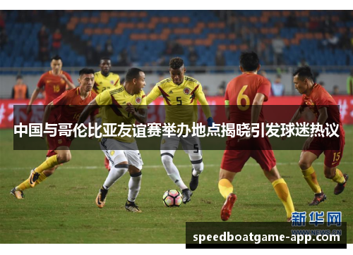 中国与哥伦比亚友谊赛举办地点揭晓引发球迷热议