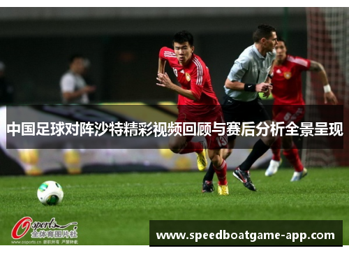 中国足球对阵沙特精彩视频回顾与赛后分析全景呈现