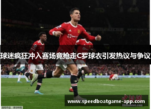 球迷疯狂冲入赛场竟抢走C罗球衣引发热议与争议